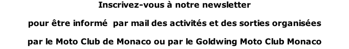 Inscrivez-vous à notre newsletter  pour être informé  par mail des activités et des sorties organisées  par le Moto Club de Monaco ou par le Goldwing Moto Club Monaco